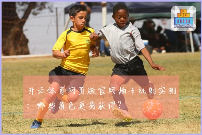 开云体育网页版官网抽卡机制实测：哪些角色更易获得？