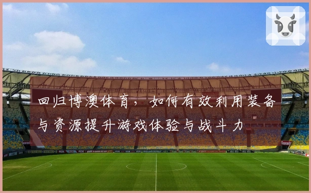 回归博澳体育，如何有效利用装备与资源提升游戏体验与战斗力