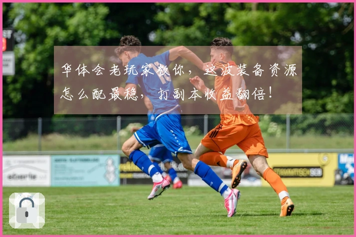 华体会老玩家教你，这波装备资源怎么配最稳，打副本收益翻倍！